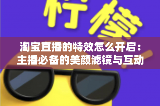 淘宝直播的特效怎么开启：主播必备的美颜滤镜与互动特效开启全攻略