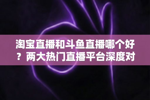淘宝直播和斗鱼直播哪个好？两大热门直播平台深度对比与选择全攻略