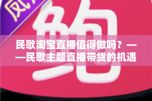 民歌淘宝直播值得做吗？——民歌主题直播带货的机遇、挑战与实战变现全解析