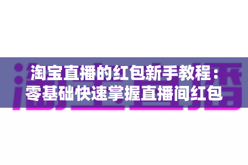 淘宝直播的红包新手教程：零基础快速掌握直播间红包玩法，提升人气与转化的完整指南