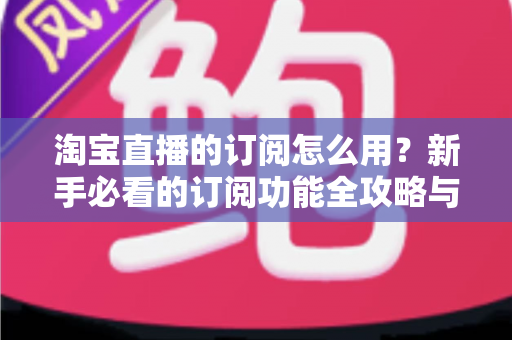 淘宝直播的订阅怎么用？新手必看的订阅功能全攻略与运营技巧