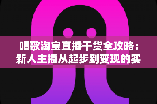 唱歌淘宝直播干货全攻略：新人主播从起步到变现的实战指南