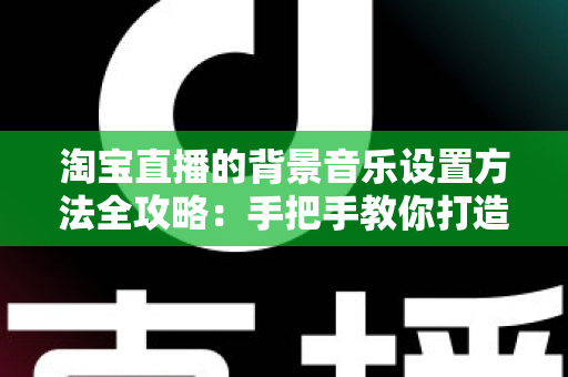 淘宝直播的背景音乐设置方法全攻略：手把手教你打造高转化直播间氛围