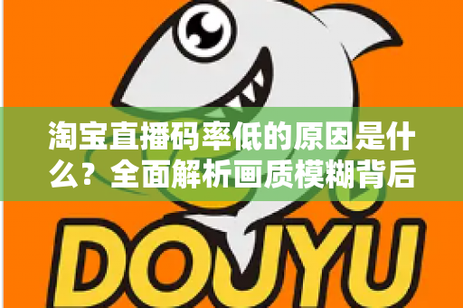 淘宝直播码率低的原因是什么？全面解析画质模糊背后的真相与实用优化指南
