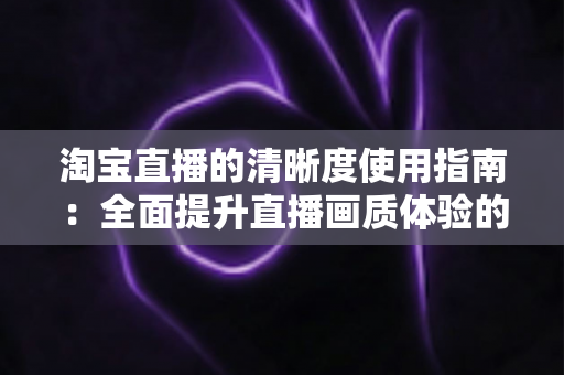 淘宝直播的清晰度使用指南：全面提升直播画质体验的实用宝典