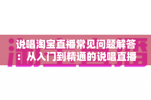 说唱淘宝直播常见问题解答：从入门到精通的说唱直播带货全攻略