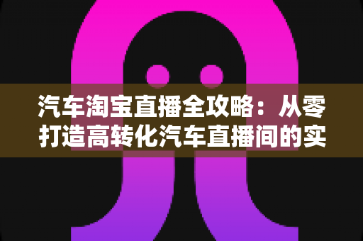 汽车淘宝直播全攻略：从零打造高转化汽车直播间的实战指南