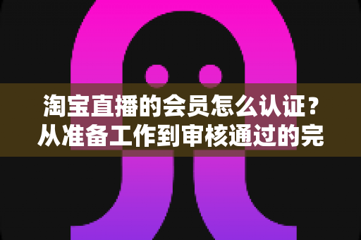 淘宝直播的会员怎么认证？从准备工作到审核通过的完整认证指南