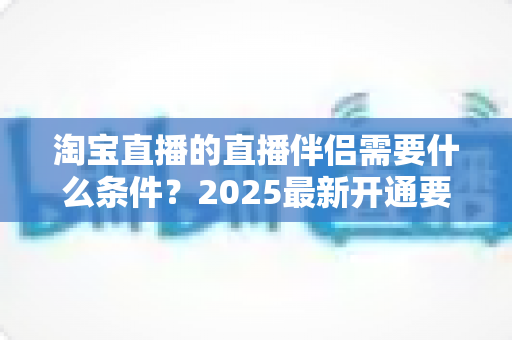 淘宝直播的直播伴侣需要什么条件?2025最新开通要求与使用指南全解析 淘宝直播的直播伴侣需要什么条件?2025最新开通要求与使用指南全解析