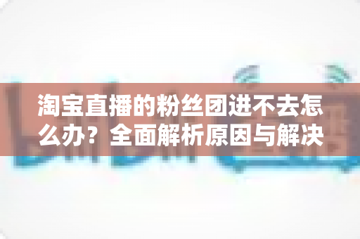 淘宝直播的粉丝团进不去怎么办？全面解析原因与解决方法，助你轻松加入心仪主播的粉丝团