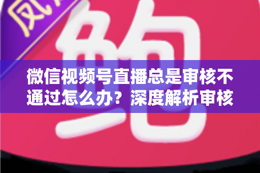 微信视频号直播总是审核不通过怎么办？深度解析审核失败原因与快速过审实战指南