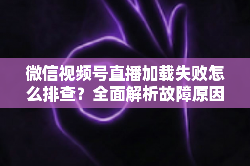 微信视频号直播加载失败怎么排查？全面解析故障原因与实用解决方案