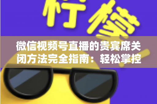 微信视频号直播的贵宾席关闭方法完全指南：轻松掌控直播间布局与互动体验