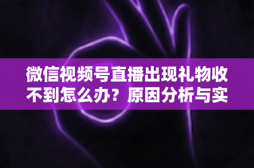 微信视频号直播出现礼物收不到怎么办？原因分析与实用解决方案全指南