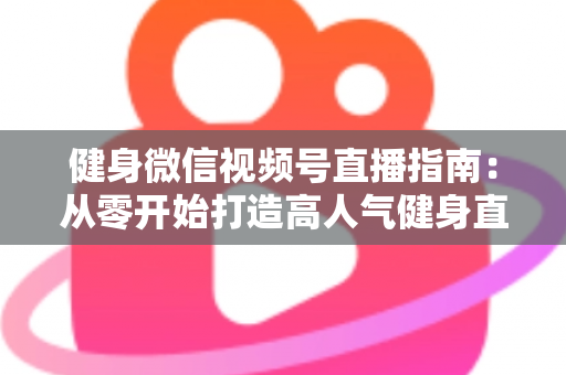 健身微信视频号直播指南：从零开始打造高人气健身直播间的完整实战攻略