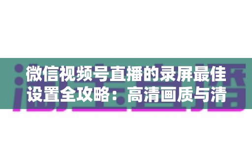 微信视频号直播的录屏最佳设置全攻略：高清画质与清晰声音一步到位