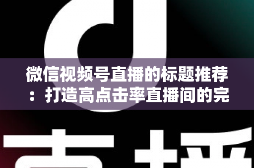 微信视频号直播的标题推荐:打造高点击率直播间的完整攻略 微信视频号直播的标题推荐:打造高点击率直播间的完整攻略