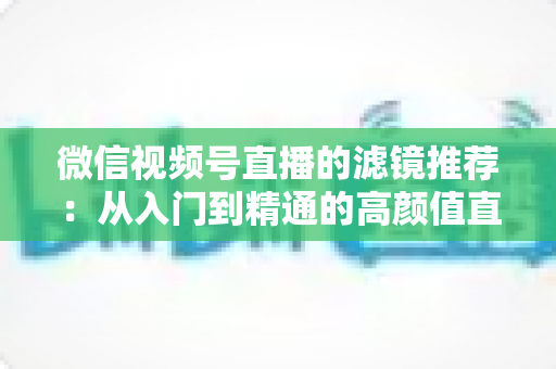 微信视频号直播的滤镜推荐：从入门到精通的高颜值直播指南