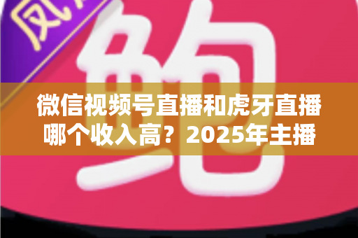 微信视频号直播和虎牙直播哪个收入高？2025年主播收益全面对比与变现指南