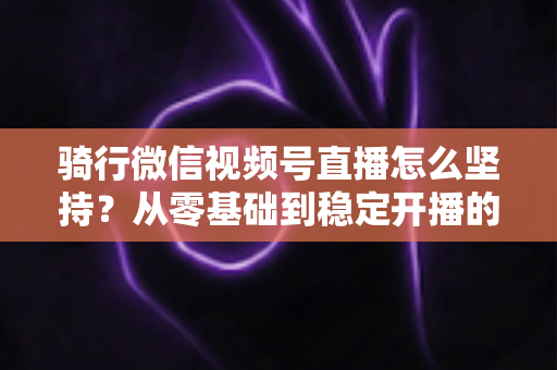 骑行微信视频号直播怎么坚持？从零基础到稳定开播的全方位实战指南