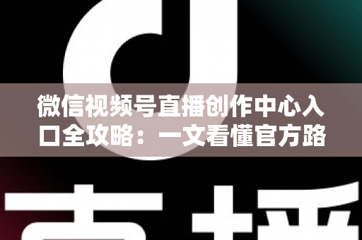 微信视频号直播创作中心入口全攻略：一文看懂官方路径、开通条件与高效运营技巧
