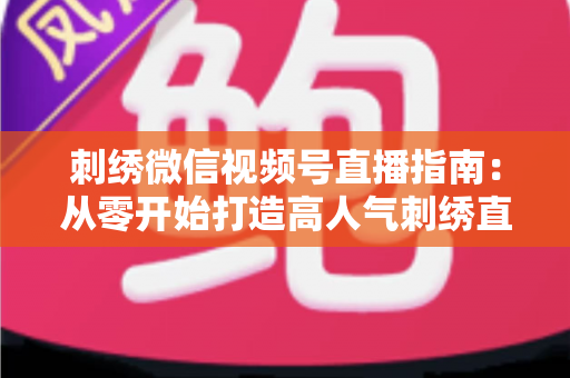 刺绣微信视频号直播指南：从零开始打造高人气刺绣直播间全攻略