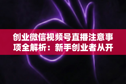 创业微信视频号直播注意事项全解析：新手创业者从开播到变现的避坑实战指南