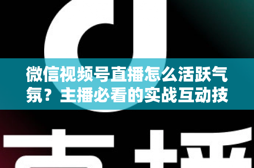 微信视频号直播怎么活跃气氛？主播必看的实战互动技巧与冷场急救指南