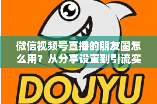 微信视频号直播的朋友圈怎么用？从分享设置到引流实战的完整指南