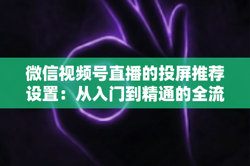 微信视频号直播的投屏推荐设置：从入门到精通的全流程操作指南