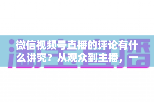 微信视频号直播的评论有什么讲究？从观众到主播，一文读懂直播间评论的门道与实用技巧