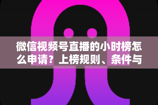 微信视频号直播的小时榜怎么申请?上榜规则、条件与实战技巧全解析 微信视频号直播的小时榜怎么申请?上榜规则、条件与实战技巧全解析