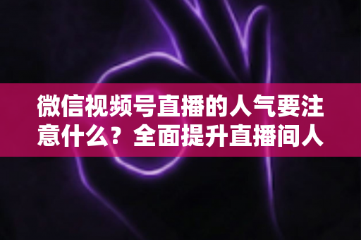 微信视频号直播的人气要注意什么？全面提升直播间人气的关键要点与实用指南