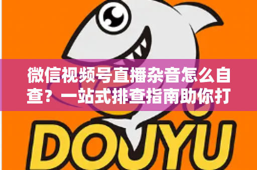微信视频号直播杂音怎么自查？一站式排查指南助你打造高清纯净直播间