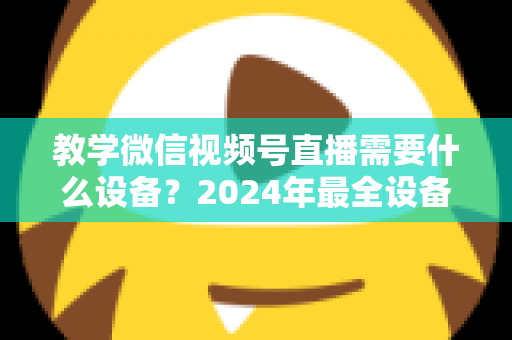 教学微信视频号直播需要什么设备？2024年最全设备清单与选择指南，助你轻松打造高质量知识课堂