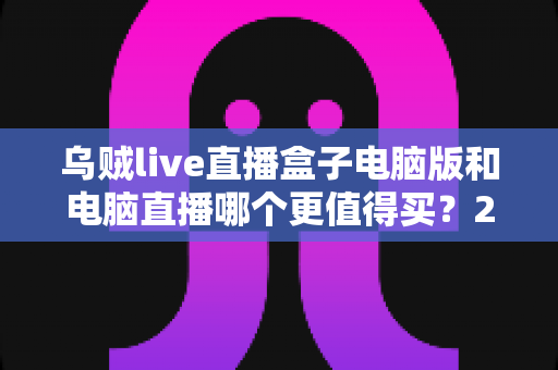 乌贼live直播盒子电脑版和电脑直播哪个更值得买？2025最全直播设备选购对比指南，看完再买不踩坑