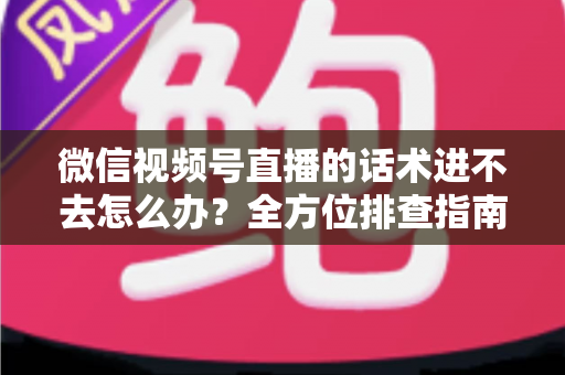 微信视频号直播的话术进不去怎么办？全方位排查指南与直播话术实战攻略