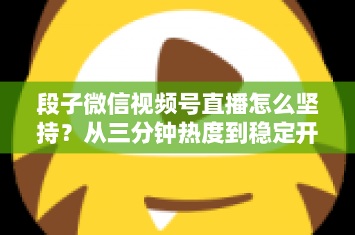 段子微信视频号直播怎么坚持？从三分钟热度到稳定开播的全方位实战指南