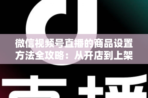 微信视频号直播的商品设置方法全攻略：从开店到上架，一篇讲透带货全流程