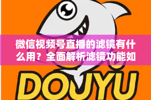 微信视频号直播的滤镜有什么用？全面解析滤镜功能如何提升直播画质、形象与转化效果