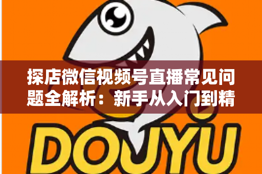 探店微信视频号直播常见问题全解析：新手从入门到精通的实用避坑指南