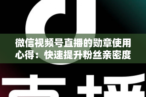 微信视频号直播的勋章使用心得：快速提升粉丝亲密度与直播间互动率的实战全攻略