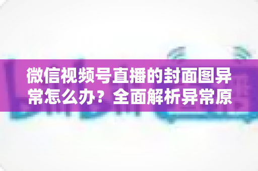 微信视频号直播的封面图异常怎么办？全面解析异常原因与高效解决方案