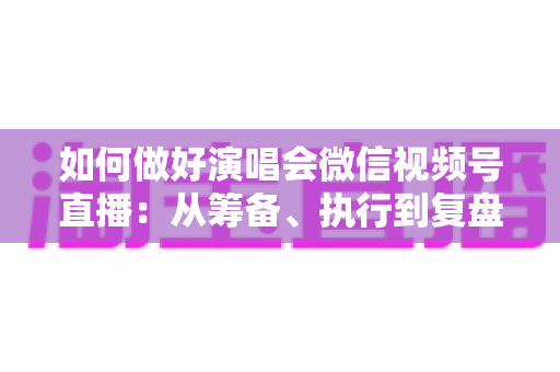 如何做好演唱会微信视频号直播：从筹备、执行到复盘的全流程实战指南