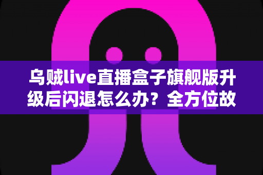 乌贼live直播盒子旗舰版升级后闪退怎么办？全方位故障排查与修复实用指南