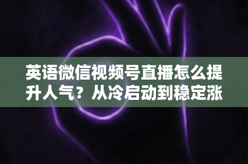 英语微信视频号直播怎么提升人气？从冷启动到稳定涨粉的全流程实战指南