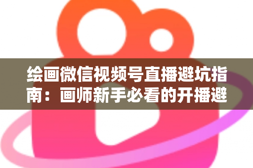 绘画微信视频号直播避坑指南：画师新手必看的开播避雷与运营全攻略