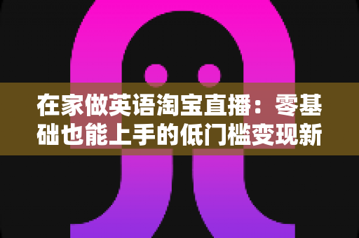 在家做英语淘宝直播：零基础也能上手的低门槛变现新赛道