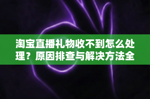 淘宝直播礼物收不到怎么处理？原因排查与解决方法全攻略