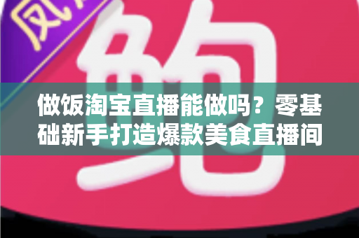 做饭淘宝直播能做吗?零基础新手打造爆款美食直播间的完整指南 做饭淘宝直播能做吗?零基础新手打造爆款美食直播间的完整指南